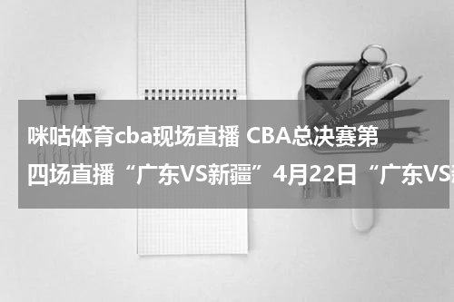 咪咕体育cba现场直播 CBA总决赛第四场直播“广东VS新疆”4月22日“广东VS新疆”比赛现场直播在线观看 高清视频录像全集下载观看