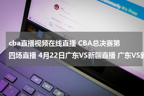cba直播视频在线直播 CBA总决赛第四场直播 4月22日广东VS新疆直播 广东VS新疆比赛直播国语视频观看