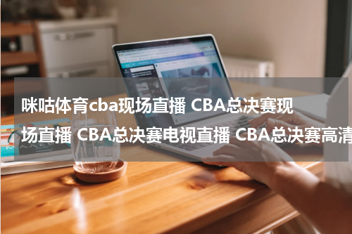 咪咕体育cba现场直播 CBA总决赛现场直播 CBA总决赛电视直播 CBA总决赛高清直播 CBA总决赛直播视频录像观看