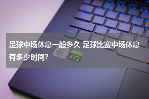 足球中场休息一般多久 足球比赛中场休息有多少时间?