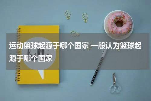 运动篮球起源于哪个国家 一般认为篮球起源于哪个国家