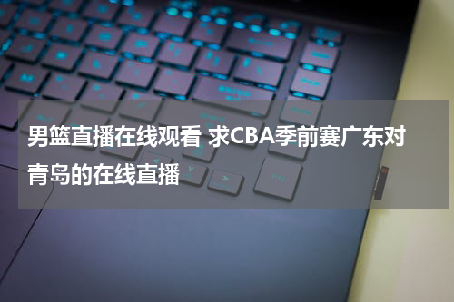 男篮直播在线观看 求CBA季前赛广东对青岛的在线直播
