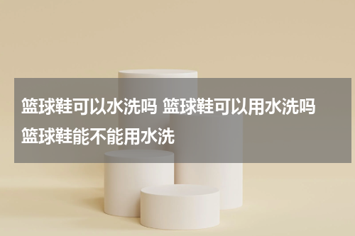 篮球鞋可以水洗吗 篮球鞋可以用水洗吗 篮球鞋能不能用水洗