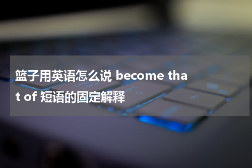 篮子用英语怎么说 become that of 短语的固定解释