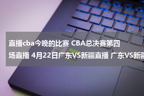 直播cba今晚的比赛 CBA总决赛第四场直播 4月22日广东VS新疆直播 广东VS新疆比赛直播国语视频观看