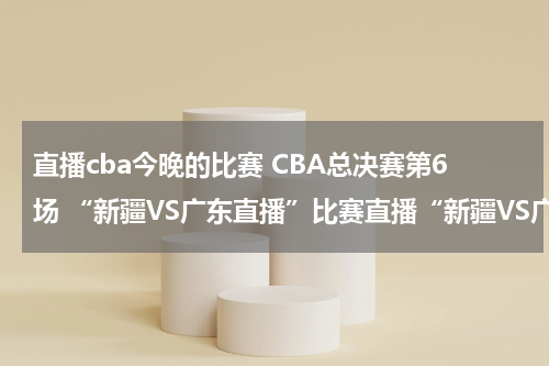 直播cba今晚的比赛 CBA总决赛第6场 “新疆VS广东直播”比赛直播“新疆VS广东”视频录像