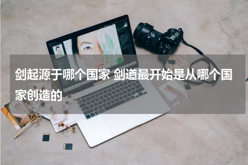 剑起源于哪个国家 剑道最开始是从哪个国家创造的