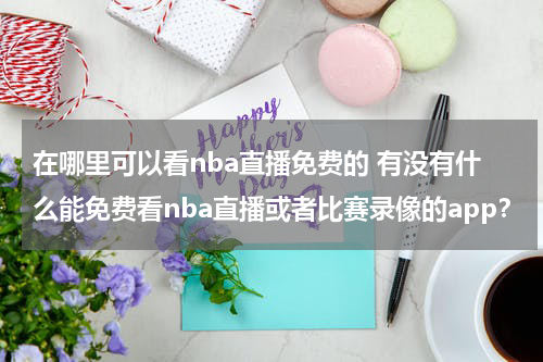 在哪里可以看nba直播免费的 有没有什么能免费看nba直播或者比赛录像的app？
