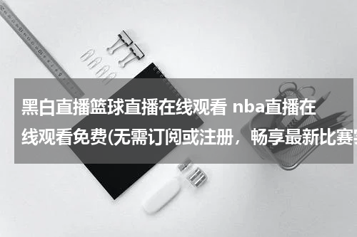 黑白直播篮球直播在线观看 nba直播在线观看免费(无需订阅或注册，畅享最新比赛实况！)