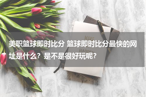 美职篮球即时比分 篮球即时比分最快的网址是什么？是不是很好玩呢？