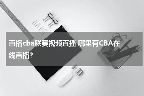 直播cba联赛视频直播 哪里有CBA在线直播？