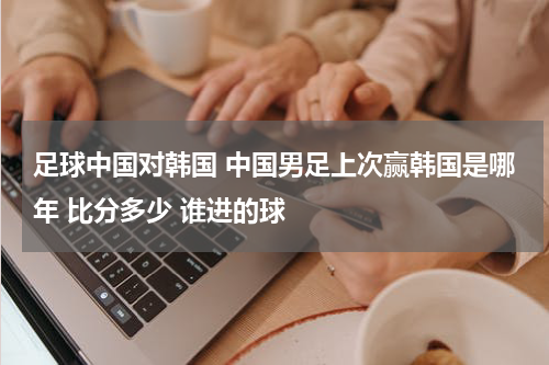 足球中国对韩国 中国男足上次赢韩国是哪年 比分多少 谁进的球