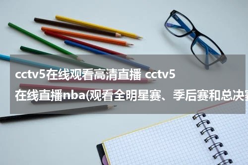 cctv5在线观看高清直播 cctv5在线直播nba(观看全明星赛、季后赛和总决赛的最佳选择)