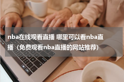 nba在线观看直播 哪里可以看nba直播（免费观看nba直播的网站推荐）