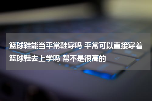 篮球鞋能当平常鞋穿吗 平常可以直接穿着篮球鞋去上学吗 帮不是很高的
