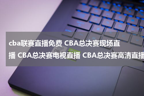 cba联赛直播免费 CBA总决赛现场直播 CBA总决赛电视直播 CBA总决赛高清直播 CBA总决赛直播视频录像观看