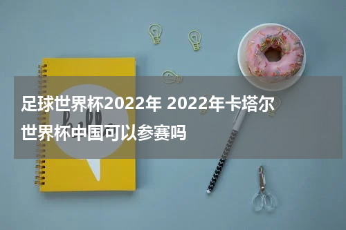 足球世界杯2022年 2022年卡塔尔世界杯中国可以参赛吗