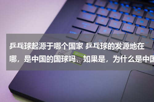 乒乓球起源于哪个国家 乒乓球的发源地在哪，是中国的国球吗，如果是，为什么是中国的国球呢