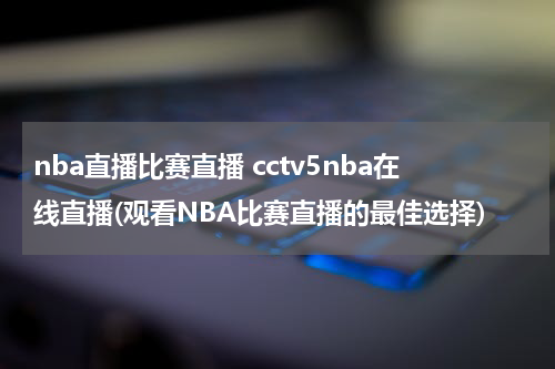 nba直播比赛直播 cctv5nba在线直播(观看NBA比赛直播的最佳选择)