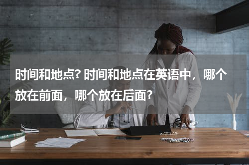 时间和地点? 时间和地点在英语中，哪个放在前面，哪个放在后面？