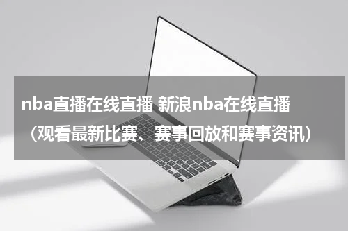 nba直播在线直播 新浪nba在线直播（观看最新比赛、赛事回放和赛事资讯）