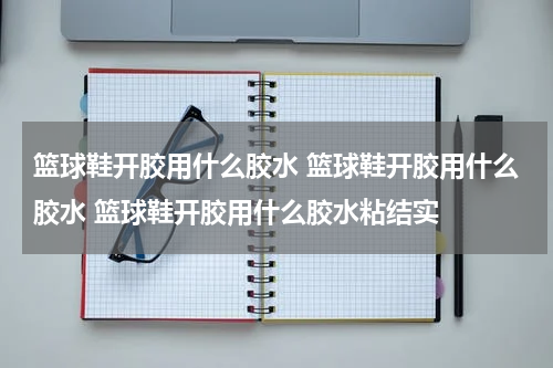 篮球鞋开胶用什么胶水 篮球鞋开胶用什么胶水 篮球鞋开胶用什么胶水粘结实