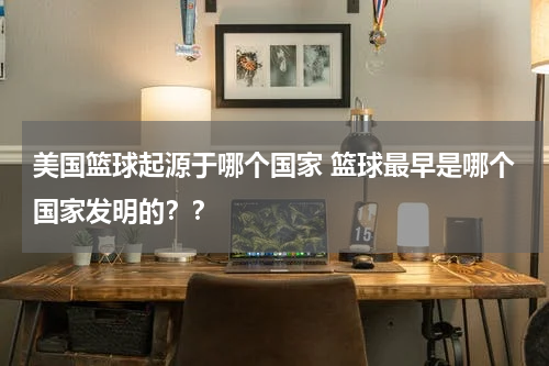 美国篮球起源于哪个国家 篮球最早是哪个国家发明的？？