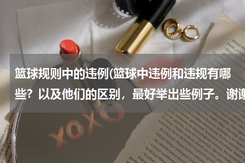 篮球规则中的违例(篮球中违例和违规有哪些？以及他们的区别，最好举出些例子。谢谢啦)