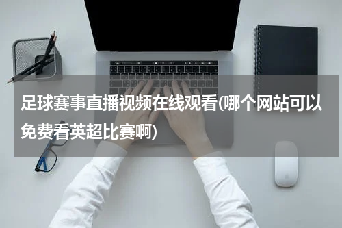 足球赛事直播视频在线观看(哪个网站可以免费看英超比赛啊)