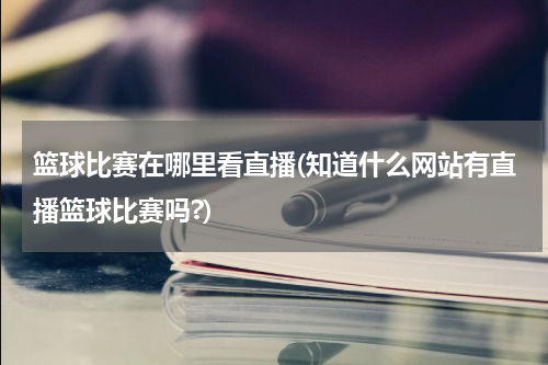 篮球比赛在哪里看直播(知道什么网站有直播篮球比赛吗?)