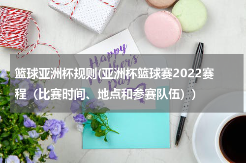 篮球亚洲杯规则(亚洲杯篮球赛2022赛程（比赛时间、地点和参赛队伍）)