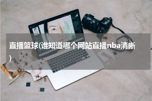 直播篮球(谁知道哪个网站直播nba清晰)