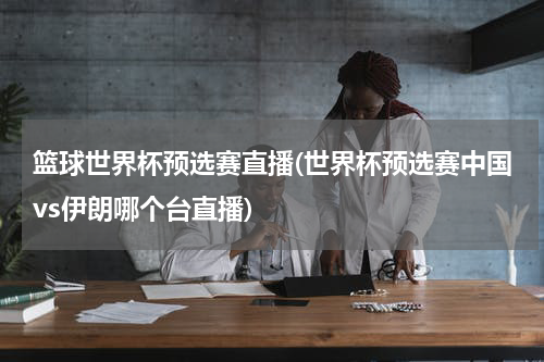 篮球世界杯预选赛直播(世界杯预选赛中国vs伊朗哪个台直播)
