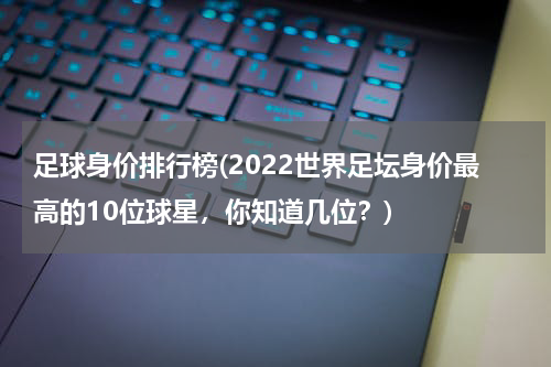 足球身价排行榜(2022世界足坛身价最高的10位球星，你知道几位？)