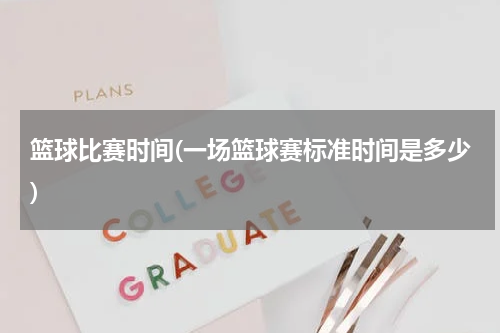 篮球比赛时间(一场篮球赛标准时间是多少)