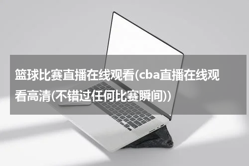 篮球比赛直播在线观看(cba直播在线观看高清(不错过任何比赛瞬间))