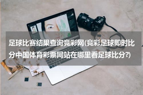 足球比赛结果查询竞彩网(竞彩足球即时比分中国体育彩票网站在哪里看足球比分?)