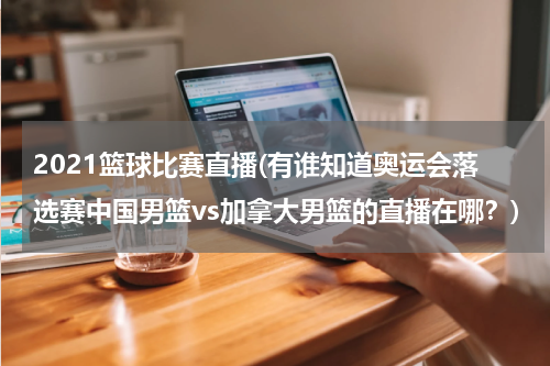 2021篮球比赛直播(有谁知道奥运会落选赛中国男篮vs加拿大男篮的直播在哪？)