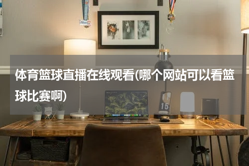 体育篮球直播在线观看(哪个网站可以看篮球比赛啊)