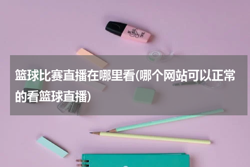 篮球比赛直播在哪里看(哪个网站可以正常的看篮球直播)