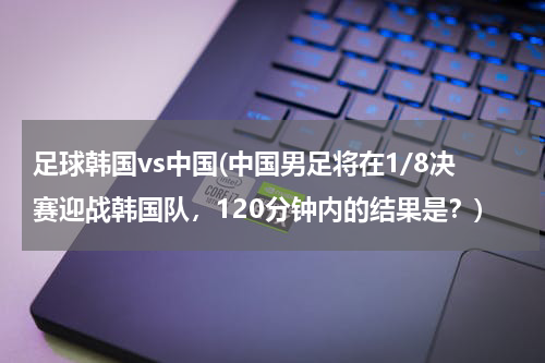 足球韩国vs中国(中国男足将在1/8决赛迎战韩国队，120分钟内的结果是？)