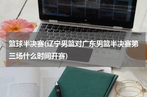 篮球半决赛(辽宁男篮对广东男篮半决赛第三场什么时间开赛)