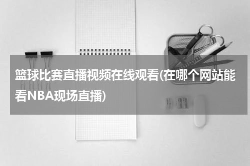 篮球比赛直播视频在线观看(在哪个网站能看NBA现场直播)