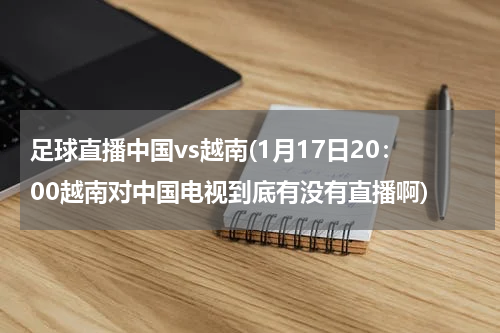 足球直播中国vs越南(1月17日20：00越南对中国电视到底有没有直播啊)