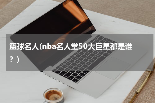 篮球名人(nba名人堂50大巨星都是谁？)