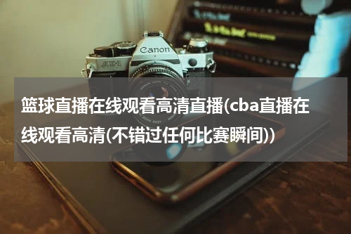 篮球直播在线观看高清直播(cba直播在线观看高清(不错过任何比赛瞬间))