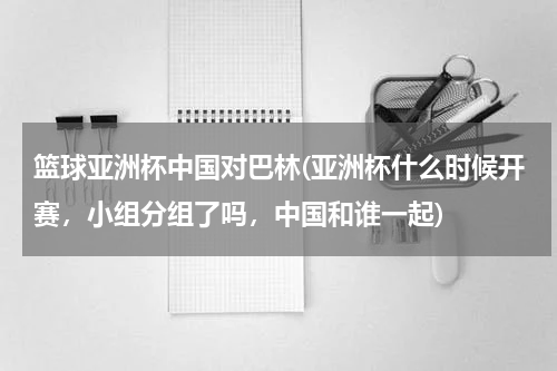 篮球亚洲杯中国对巴林(亚洲杯什么时候开赛，小组分组了吗，中国和谁一起)