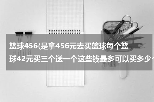 篮球456(是拿456元去买篮球每个篮球42元买三个送一个这些钱最多可以买多少个篮球？)