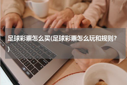 足球彩票怎么买(足球彩票怎么玩和规则？)