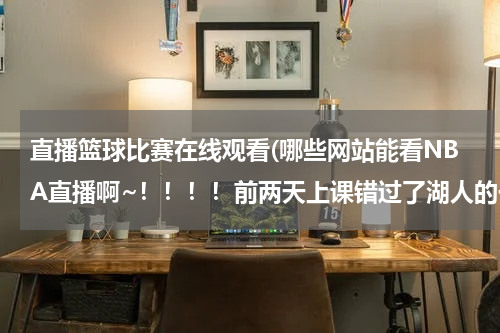 直播篮球比赛在线观看(哪些网站能看NBA直播啊~！！！！前两天上课错过了湖人的一场比赛，我现在在哪里能就看到啊？、)